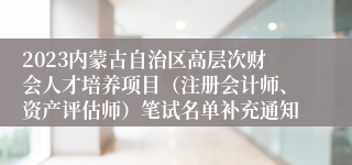 2023内蒙古自治区高层次财会人才培养项目（注册会计师、资产评估师）笔试名单补充通知