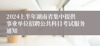 2024上半年湖南省集中提供事业单位招聘公共科目考试服务通知