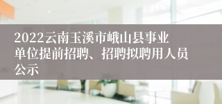 2022云南玉溪市峨山县事业单位提前招聘、招聘拟聘用人员公示