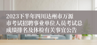 2023下半年四川达州市万源市考试招聘事业单位人员考试总成绩排名及体检有关事宜公告