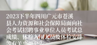 2023下半年四川广元市苍溪县人力资源和社会保障局面向社会考试招聘事业单位人员考试总成绩、体检入围人员及体检安排等有关事项公告