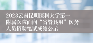 2023云南昆明医科大学第一附属医院面向“省管县用”医务人员招聘笔试成绩公示