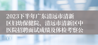 2023下半年广东清远市清新区妇幼保健院、清远市清新区中医院招聘面试成绩及体检考察公告