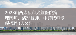 2023山西太原市太航医院病理医师、病理技师、中药技师专项招聘3人公告