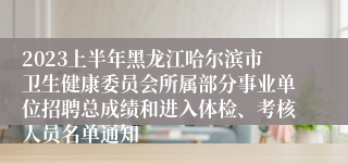 2023上半年黑龙江哈尔滨市卫生健康委员会所属部分事业单位招聘总成绩和进入体检、考核人员名单通知