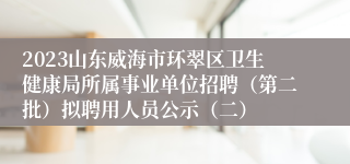 2023山东威海市环翠区卫生健康局所属事业单位招聘（第二批）拟聘用人员公示（二）