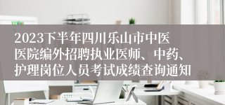 2023下半年四川乐山市中医医院编外招聘执业医师、中药、护理岗位人员考试成绩查询通知