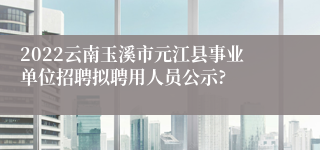 2022云南玉溪市元江县事业单位招聘拟聘用人员公示?
