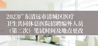 2023广东清远市清城区医疗卫生共同体总医院招聘编外人员（第二次）笔试时间及地点更改通知