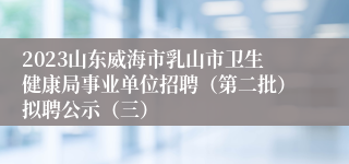 2023山东威海市乳山市卫生健康局事业单位招聘（第二批）拟聘公示（三）