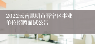2022云南昆明市晋宁区事业单位招聘面试公告