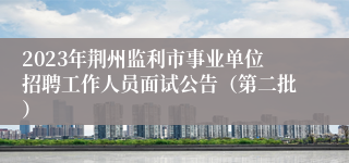 2023年荆州监利市事业单位招聘工作人员面试公告（第二批）