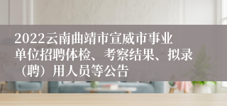 2022云南曲靖市宣威市事业单位招聘体检、考察结果、拟录(聘)用人员等公告