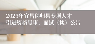 2023年宜昌秭归县专项人才引进资格复审、面试（谈）公告