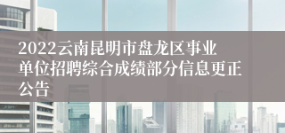 2022云南昆明市盘龙区事业单位招聘综合成绩部分信息更正公告
