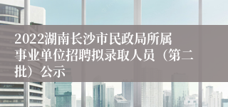 2022湖南长沙市民政局所属事业单位招聘拟录取人员（第二批）公示