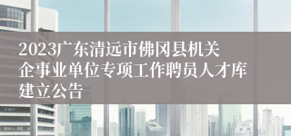 2023广东清远市佛冈县机关企事业单位专项工作聘员人才库建立公告