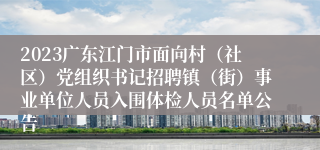 2023广东江门市面向村（社区）党组织书记招聘镇（街）事业单位人员入围体检人员名单公告