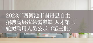 2023广西河池市南丹县自主招聘高层次急需紧缺 人才第三轮拟聘用人员公示（第三批）