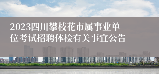 2023四川攀枝花市属事业单位考试招聘体检有关事宜公告