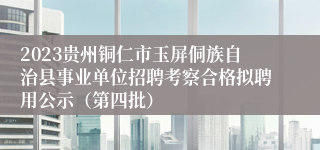 2023贵州铜仁市玉屏侗族自治县事业单位招聘考察合格拟聘用公示（第四批）
