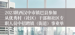 2023陕西汉中市镇巴县参加从优秀村（社区）干部和社区专职人员中招聘镇（街道）事业单位人员考试人员名单公示