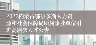 2023内蒙古鄂尔多斯人力资源和社会保障局所属事业单位引进高层次人才公告