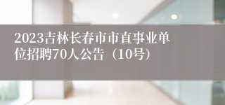 2023吉林长春市市直事业单位招聘70人公告（10号）