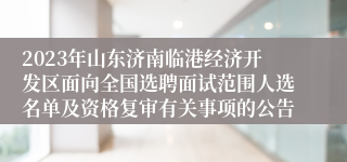 2023年山东济南临港经济开发区面向全国选聘面试范围人选名单及资格复审有关事项的公告