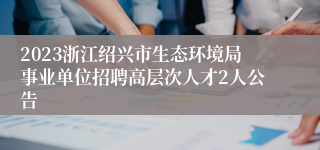 2023浙江绍兴市生态环境局事业单位招聘高层次人才2人公告