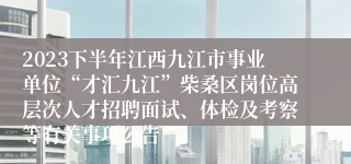 2023下半年江西九江市事业单位“才汇九江”柴桑区岗位高层次人才招聘面试、体检及考察等有关事项公告