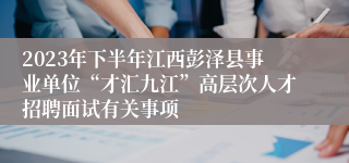 2023年下半年江西彭泽县事业单位“才汇九江”高层次人才招聘面试有关事项