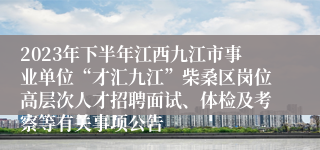 2023年下半年江西九江市事业单位“才汇九江”柴桑区岗位高层次人才招聘面试、体检及考察等有关事项公告