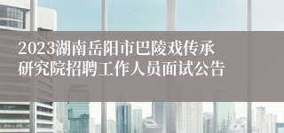 2023湖南岳阳市巴陵戏传承研究院招聘工作人员面试公告
