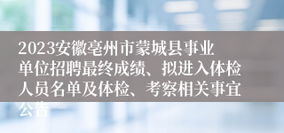 2023安徽亳州市蒙城县事业单位招聘最终成绩、拟进入体检人员名单及体检、考察相关事宜公告