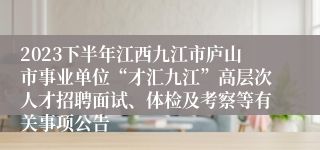 2023下半年江西九江市庐山市事业单位“才汇九江”高层次人才招聘面试、体检及考察等有关事项公告