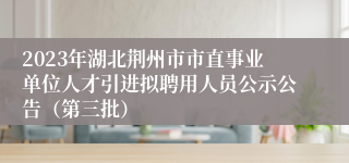 2023年湖北荆州市市直事业单位人才引进拟聘用人员公示公告（第三批）