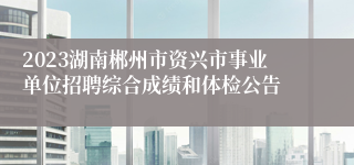 2023湖南郴州市资兴市事业单位招聘综合成绩和体检公告