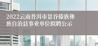 2022云南普洱市景谷傣族彝族自治县事业单位拟聘公示