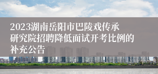 2023湖南岳阳市巴陵戏传承研究院招聘降低面试开考比例的补充公告