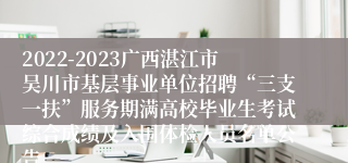 2022-2023广西湛江市吴川市基层事业单位招聘“三支一扶”服务期满高校毕业生考试综合成绩及入围体检人员名单公告