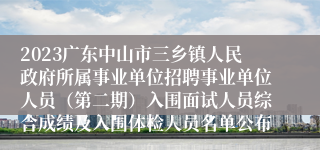 2023广东中山市三乡镇人民政府所属事业单位招聘事业单位人员（第二期）入围面试人员综合成绩及入围体检人员名单公布