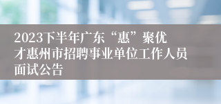 2023下半年广东“惠”聚优才惠州市招聘事业单位工作人员面试公告