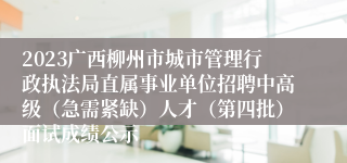 2023广西柳州市城市管理行政执法局直属事业单位招聘中高级（急需紧缺）人才（第四批）面试成绩公示