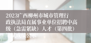 2023广西柳州市城市管理行政执法局直属事业单位招聘中高级（急需紧缺）人才（第四批）笔试成绩公示