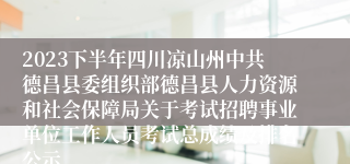 2023下半年四川凉山州中共德昌县委组织部德昌县人力资源和社会保障局关于考试招聘事业单位工作人员考试总成绩及排名公示