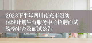 2023下半年四川南充市妇幼保健计划生育服务中心招聘面试资格审查及面试公告