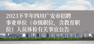 2023下半年四川广安市招聘事业单位（市级职位，含教育职位）人员体检有关事宜公告