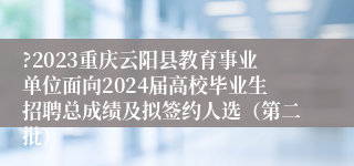 ?2023重庆云阳县教育事业单位面向2024届高校毕业生招聘总成绩及拟签约人选（第二批）