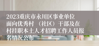 2023重庆市永川区事业单位面向优秀村 （社区）干部及在村挂职本土人才招聘工作人员报名情况公布